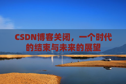 CSDN博客关闭，一个时代的结束与未来的展望